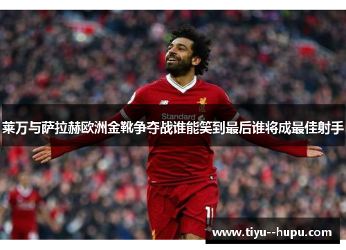 莱万与萨拉赫欧洲金靴争夺战谁能笑到最后谁将成最佳射手 莱万与萨拉赫欧洲金靴争夺战谁能笑到最后谁将成最佳射手