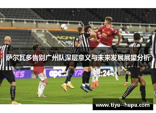 萨尔瓦多告别广州队深层意义与未来发展展望分析