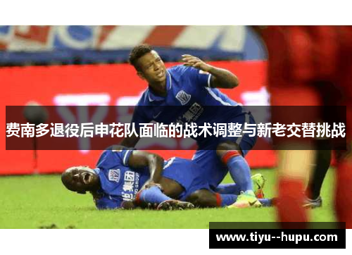费南多退役后申花队面临的战术调整与新老交替挑战 费南多退役后申花队面临的战术调整与新老交替挑战