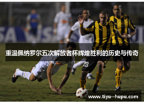 重温佩纳罗尔五次解放者杯辉煌胜利的历史与传奇 重温佩纳罗尔五次解放者杯辉煌胜利的历史与传奇