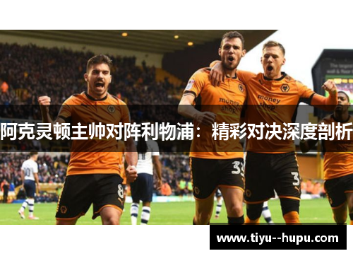 阿克灵顿主帅对阵利物浦:精彩对决深度剖析 阿克灵顿主帅对阵利物浦:精彩对决深度剖析