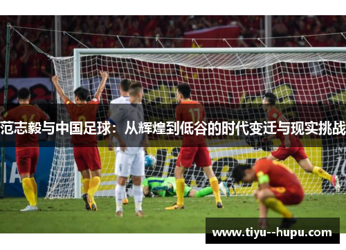 范志毅与中国足球:从辉煌到低谷的时代变迁与现实挑战 范志毅与中国足球:从辉煌到低谷的时代变迁与现实挑战