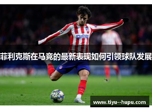 菲利克斯在马竞的最新表现如何引领球队发展