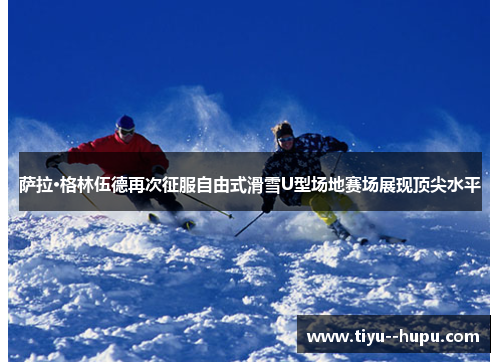 萨拉·格林伍德再次征服自由式滑雪U型场地赛场展现顶尖水平 萨拉·格林伍德再次征服自由式滑雪U型场地赛场展现顶尖水平