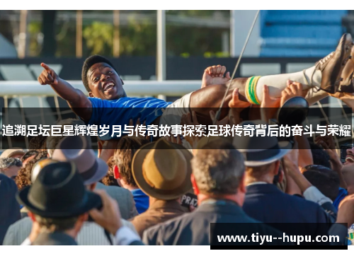 追溯足坛巨星辉煌岁月与传奇故事探索足球传奇背后的奋斗与荣耀
