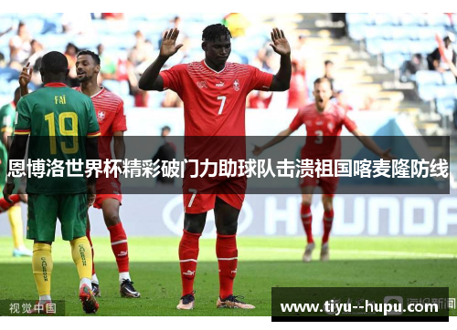 恩博洛世界杯精彩破门力助球队击溃祖国喀麦隆防线