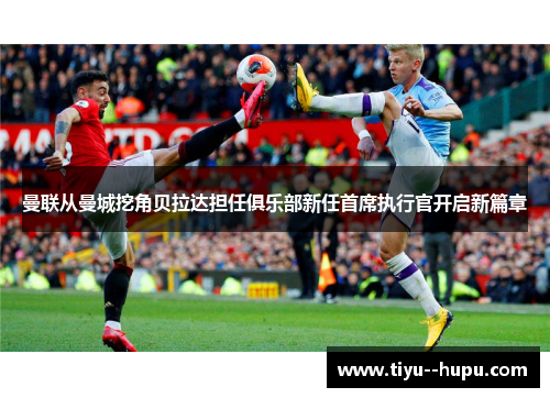 曼联从曼城挖角贝拉达担任俱乐部新任首席执行官开启新篇章 曼联从曼城挖角贝拉达担任俱乐部新任首席执行官开启新篇章