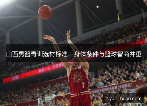 山西男篮青训选材标准，身体条件与篮球智商并重